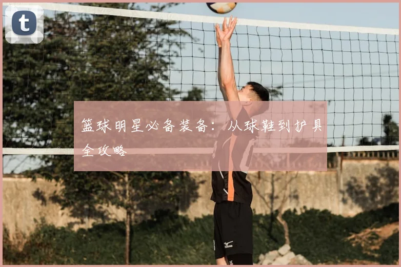 篮球明星必备装备：从球鞋到护具全攻略